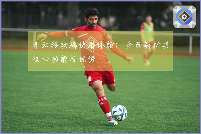 开云移动端使用体验:全面解析其核心功能与优势