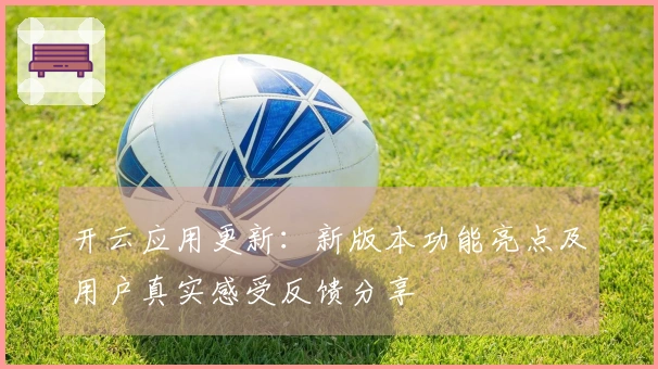 开云应用更新：新版本功能亮点及用户真实感受反馈分享